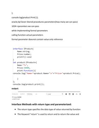 };
console.log(product.Print( ));
oracle,Sql Sever-Stored procedures parameters(how many we can pass)
1024->paramters we can pass
while implementing formal parameters
calling function-actual parameters
formal parameter doesnot contain value only reference
output:
Interface Methods with return type and parameterized:
• The return type specifies the data type of value returned by function
• The Keyword "return" is used to return and to return the value and
 