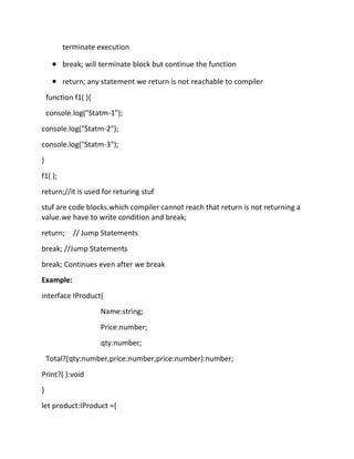 terminate execution
• break; will terminate block but continue the function
• return; any statement we return is not reachable to compiler
function f1( ){
console.log("Statm-1");
console.log("Statm-2");
console.log("Statm-3");
}
f1( );
return;//it is used for returing stuf
stuf are code blocks.which compiler cannot reach that return is not returning a
value.we have to write condition and break;
return; // Jump Statements
break; //Jump Statements
break; Continues even after we break
Example:
interface IProduct{
Name:string;
Price:number;
qty:number;
Total?(qty:number,price:number,price:number):number;
Print?( ):void
}
let product:IProduct ={
 