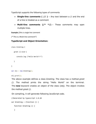 TypeScript supports the following types of comments
• Single-line comments ( // ) − Any text between a // and the end
of a line is treated as a comment
• Multi-line comments (/* */) − These comments may span
multiple lines.
Example //this is single line comment
/* This is a Multi-line comment*/
TypeScript and Object Orientation:
class Greeting {
greet ():void {
console.log ("Hello World!!!")
}
}
var obj = new Greeting();
obj.greet();
The above example defines a class Greeting. The class has a method greet
(). The method prints the string “Hello World” on the terminal.
The new keyword creates an object of the class (obj). The object invokes
the method greet ().
On compiling, it will generate following JavaScript code.
//Generated by typescript 1.8.10
var Greeting = (function () {
function Greeting () {
}
 