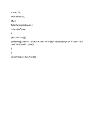 Name:"Tv",
Price:34000.50,
qty:2,
Total:function(qty,price){
return qty*price;
};
print:function( ){
console.log("Name="+product.Name+"n"+"qty="+product.qty+"n"+"Tota="+pro
duct.Total(product.price));
}
};
console.log(product.Print( ));
 