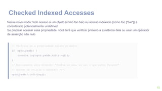 10
Nesse novo modo, todo acesso a um objeto (como foo.bar) ou acesso indexado (como foo ["bar"]) é
considerado potencialmente undefined.
Se precisar acessar essa propriedade, você terá que verificar primeiro a existência dela ou usar um operador
de asserção não nulo
// Verifica se a propriedade existe primeiro
if (opts.yadda) {
console.log(opts.yadda.toString());
}
// Basicamente esta dizendo: “Confia em mim, eu sei o que estou fazendo”
// quando se utiliza o operador “!”.
opts.yadda!.toString();
Checked Indexed Accesses
 