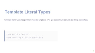 7
Template Literal Types
Template literal types nos permitem modelar funções e APIs que esperam um conjunto de strings específicas.
type World = "world";
type Greeting = `hello ${World}`;
 