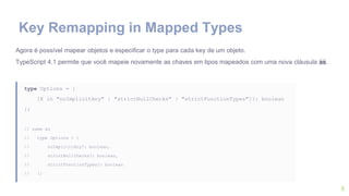 8
Agora é possível mapear objetos e especificar o type para cada key de um objeto.
TypeScript 4.1 permite que você mapeie novamente as chaves em tipos mapeados com uma nova cláusula as.
type Options = {
[K in "noImplicitAny" | "strictNullChecks" | "strictFunctionTypes"]?: boolean
};
// same as
// type Options = {
// noImplicitAny?: boolean,
// strictNullChecks?: boolean,
// strictFunctionTypes?: boolean
// };
Key Remapping in Mapped Types
 