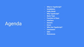 Agenda
- What is TypeScript?
- Installation
- Hello World
- Why TypeScript?
- Basic Type
- Function & Class
- Interface
- Generic
- Enum
- Who Use TypeScript?
- Conclusion
- Q&A
- References
 