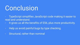 Conclusion
- TypeScript simpliﬁes JavaScript code making it easier to
read and understand.
- It gives us all the beneﬁts of ES6, plus more productivity.
- Help us avoid painful bugs by type checking.
- Structural, rather than nominal
 