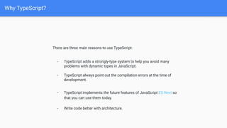 Why TypeScript?
There are three main reasons to use TypeScript:
- TypeScript adds a strongly-type system to help you avoid many
problems with dynamic types in JavaScript.
- TypeScript always point out the compilation errors at the time of
development.
- TypeScript implements the future features of JavaScript ES Next so
that you can use them today.
-
- Write code better with architecture.
 