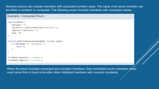 Numeric enums can include members with computed numeric value. The value of an enum member can
be either a constant or computed. The following enum includes members with computed values.
When the enum includes computed and constant members, then uninitiated enum members either
must come first or must come after other initialized members with numeric constants.
 