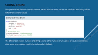 STRING ENUM
String enums are similar to numeric enums, except that the enum values are initialized with string values
rather than numeric values.
The difference between numeric and string enums is that numeric enum values are auto-incremented,
while string enum values need to be individually initialized.
 