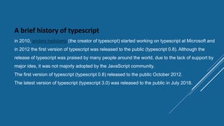 A brief history of typescript
in 2010, anders hejlsberg (the creator of typescript) started working on typescript at Microsoft and
in 2012 the first version of typescript was released to the public (typescript 0.8). Although the
release of typescript was praised by many people around the world, due to the lack of support by
major ides, it was not majorly adopted by the JavaScript community.
The first version of typescript (typescript 0.8) released to the public October 2012.
The latest version of typescript (typescript 3.0) was released to the public in July 2018.
 