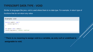 TYPESCRIPT DATA TYPE - VOID
Similar to languages like java, void is used where there is no data type. For example, in return type of
functions that do not return any value.
* There is no meaning to assign void to a variable, as only null or undefined is
assignable to void.
 