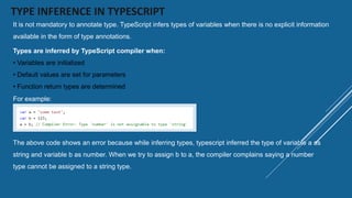 TYPE INFERENCE IN TYPESCRIPT
It is not mandatory to annotate type. TypeScript infers types of variables when there is no explicit information
available in the form of type annotations.
Types are inferred by TypeScript compiler when:
• Variables are initialized
• Default values are set for parameters
• Function return types are determined
For example:
The above code shows an error because while inferring types, typescript inferred the type of variable a as
string and variable b as number. When we try to assign b to a, the compiler complains saying a number
type cannot be assigned to a string type.
 