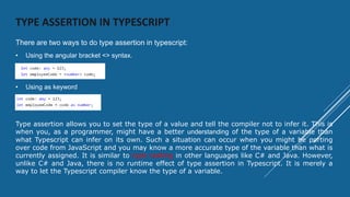TYPE ASSERTION IN TYPESCRIPT
There are two ways to do type assertion in typescript:
• Using the angular bracket <> syntax.
• Using as keyword
Type assertion allows you to set the type of a value and tell the compiler not to infer it. This is
when you, as a programmer, might have a better understanding of the type of a variable than
what Typescript can infer on its own. Such a situation can occur when you might be porting
over code from JavaScript and you may know a more accurate type of the variable than what is
currently assigned. It is similar to type casting in other languages like C# and Java. However,
unlike C# and Java, there is no runtime effect of type assertion in Typescript. It is merely a
way to let the Typescript compiler know the type of a variable.
 