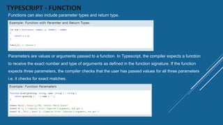 TYPESCRIPT - FUNCTION
Functions can also include parameter types and return type.
Parameters are values or arguments passed to a function. In Typescript, the compiler expects a function
to receive the exact number and type of arguments as defined in the function signature. If the function
expects three parameters, the compiler checks that the user has passed values for all three parameters
i.e. it checks for exact matches.
 
