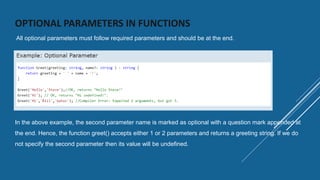 OPTIONAL PARAMETERS IN FUNCTIONS
All optional parameters must follow required parameters and should be at the end.
In the above example, the second parameter name is marked as optional with a question mark appended at
the end. Hence, the function greet() accepts either 1 or 2 parameters and returns a greeting string. If we do
not specify the second parameter then its value will be undefined.
 