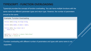 TYPESCRIPT - FUNCTION OVERLOADING
Typescript provides the concept of function overloading. You can have multiple functions with the
same name but different parameter types and return type. However, the number of parameters
should be the same.
Function overloading with different number of parameters and types with same name is not
supported.
 