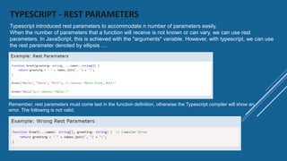 TYPESCRIPT - REST PARAMETERS
Remember, rest parameters must come last in the function definition, otherwise the Typescript compiler will show an
error. The following is not valid.
Typescript introduced rest parameters to accommodate n number of parameters easily.
When the number of parameters that a function will receive is not known or can vary, we can use rest
parameters. In JavaScript, this is achieved with the "arguments" variable. However, with typescript, we can use
the rest parameter denoted by ellipsis ....
 