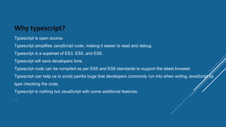 Why typescript?
Typescript is open source.
Typescript simplifies JavaScript code, making it easier to read and debug.
Typescript is a superset of ES3, ES5, and ES6.
Typescript will save developers time.
Typescript code can be compiled as per ES5 and ES6 standards to support the latest browser.
Typescript can help us to avoid painful bugs that developers commonly run into when writing JavaScript by
type checking the code.
Typescript is nothing but JavaScript with some additional features.
…
 