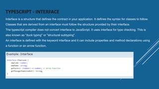 TYPESCRIPT - INTERFACE
Interface is a structure that defines the contract in your application. It defines the syntax for classes to follow.
Classes that are derived from an interface must follow the structure provided by their interface.
The typescript compiler does not convert interface to JavaScript. It uses interface for type checking. This is
also known as "duck typing" or "structural subtyping".
An interface is defined with the keyword interface and it can include properties and method declarations using
a function or an arrow function.
 