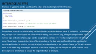 INTERFACE AS TYPE
Interface in typescript can be used to define a type and also to implement it in the class.
In the above example, an interface key pair includes two properties key and value. A variable kv1 is declared as
key pair type. So, it must follow the same structure as key pair. It means only an object with properties key of
number type and value of string type can be assigned to a variable kv1. The typescript compiler will show an
error if there is any change in the name of the properties or the data type is different than key pair. Another
variable kv2 is also declared as key pair type but the assigned value is Val instead of value, so this will cause an
error. In the same way, kv3 assigns a number to the value property, so the compiler will show an error. Thus,
typescript uses an interface to ensure the proper structure of an object.
 