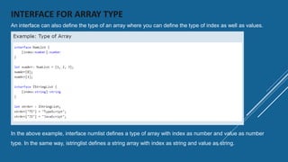 INTERFACE FOR ARRAY TYPE
An interface can also define the type of an array where you can define the type of index as well as values.
In the above example, interface numlist defines a type of array with index as number and value as number
type. In the same way, istringlist defines a string array with index as string and value as string.
 