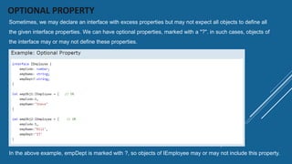 OPTIONAL PROPERTY
Sometimes, we may declare an interface with excess properties but may not expect all objects to define all
the given interface properties. We can have optional properties, marked with a "?". in such cases, objects of
the interface may or may not define these properties.
In the above example, empDept is marked with ?, so objects of IEmployee may or may not include this property.
 