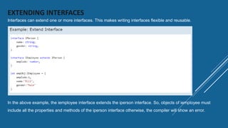EXTENDING INTERFACES
Interfaces can extend one or more interfaces. This makes writing interfaces flexible and reusable.
In the above example, the iemployee interface extends the iperson interface. So, objects of iemployee must
include all the properties and methods of the iperson interface otherwise, the compiler will show an error.
 