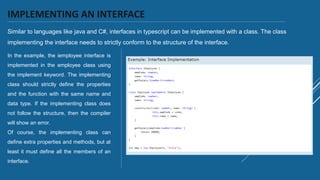 IMPLEMENTING AN INTERFACE
Similar to languages like java and C#, interfaces in typescript can be implemented with a class. The class
implementing the interface needs to strictly conform to the structure of the interface.
In the example, the iemployee interface is
implemented in the employee class using
the implement keyword. The implementing
class should strictly define the properties
and the function with the same name and
data type. If the implementing class does
not follow the structure, then the compiler
will show an error.
Of course, the implementing class can
define extra properties and methods, but at
least it must define all the members of an
interface.
 