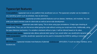 Typescript features
Cross-platform: typescript runs on any platform that JavaScript runs on. The typescript compiler can be installed on
any operating system such as windows, mac os and Linux.
Object oriented language: typescript provides powerful features such as classes, interfaces, and modules. You can
write pure object-oriented code for client-side as well as server-side development.
Static type-checking: typescript uses static typing. This is done using type annotations. It helps type checking at
compile time. Thus, you can find errors while typing the code without running your script each time. Additionally, using
the type inference mechanism, if a variable is declared without a type, it will be inferred based on its value.
Optional static typing: typescript also allows optional static typing if you would rather use JavaScript's dynamic typing.
DOM manipulation: just like JavaScript, typescript can be used to manipulate the DOM for adding or removing
elements.
ES 6 features: typescript includes most features of planned ECMAScript 2015 (ES 6, 7) such as class, interface, arrow
functions etc.
 