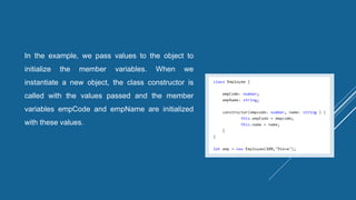 In the example, we pass values to the object to
initialize the member variables. When we
instantiate a new object, the class constructor is
called with the values passed and the member
variables empCode and empName are initialized
with these values.
 