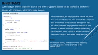 INHERITANCE
Just like object-oriented languages such as java and C#, typescript classes can be extended to create new
classes with inheritance, using the keyword extends.
In the last example, the employee class extends the person
class using extends keyword. This means that the employee
class now includes all the members of the person class.
The constructor of the employee class initializes its own
members as well as the parent class's properties using a
special keyword 'super'. The super keyword is used to call
the parent constructor and passes the property values.
We must call super() method first before assigning
values to properties in the constructor of the
derived class.
Note:
 