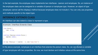 In the last example, the employee class implements two interfaces - iperson and iemployee. So, an instance of
the employee class can be assigned to a variable of iperson or iemployee type. However, an object of type
iemployee cannot call the display() method because iemployee does not include it. You can only use properties
and methods specific to the object type.
INTERFACE EXTENDS CLASS
An interface can also extend a class to represent a type.
In the above example, iemployee is an interface that extends the person class. So, we can declare a variable
of type iemployee with two properties. So now, we must declare and initialize values at the same time.
 