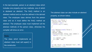 In the last example, person is an abstract class which
includes one property and two methods, one of which
is declared as abstract. The find() method is an
abstract method and so must be defined in the derived
class. The employee class derives from the person
class and so it must define the find() method as
abstract. The employee class must implement all the
abstract methods of the person class, otherwise the
compiler will show an error.
The class which implements an
abstract class must call super() in
the constructor.
Note:
The abstract class can also include an abstract
property, as shown below.
 