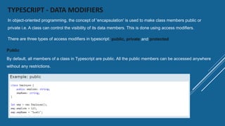 TYPESCRIPT - DATA MODIFIERS
In object-oriented programming, the concept of 'encapsulation' is used to make class members public or
private i.e. A class can control the visibility of its data members. This is done using access modifiers.
There are three types of access modifiers in typescript: public, private and protected
Public
By default, all members of a class in Typescript are public. All the public members can be accessed anywhere
without any restrictions.
 
