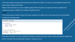 In the last example, empcode and empname are declared as public. So, they can be accessible outside of the
class using an object of the class.
Please notice that there is not any modifier applied before empname, as typescript treats properties and
methods as public by default if no modifier is applied to them.
private
The private access modifier ensures that class members are visible only to that class and are not accessible
outside the containing class.
In the above example, we have marked the member empcode as private. Hence, when we create an object emp
and try to access the emp.Empcode member, it will give an error.
 