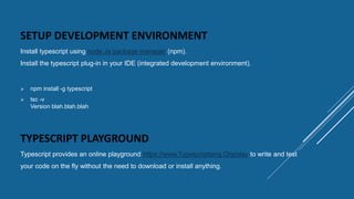 SETUP DEVELOPMENT ENVIRONMENT
Install typescript using node.Js package manager (npm).
Install the typescript plug-in in your IDE (integrated development environment).
TYPESCRIPT PLAYGROUND
Typescript provides an online playground https://www.Typescriptlang.Org/play to write and test
your code on the fly without the need to download or install anything.
 npm install -g typescript
 tsc -v
Version blah.blah.blah
 