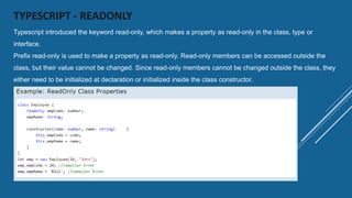 TYPESCRIPT - READONLY
Typescript introduced the keyword read-only, which makes a property as read-only in the class, type or
interface.
Prefix read-only is used to make a property as read-only. Read-only members can be accessed outside the
class, but their value cannot be changed. Since read-only members cannot be changed outside the class, they
either need to be initialized at declaration or initialized inside the class constructor.
 