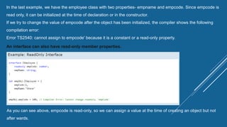 In the last example, we have the employee class with two properties- empname and empcode. Since empcode is
read only, it can be initialized at the time of declaration or in the constructor.
If we try to change the value of empcode after the object has been initialized, the compiler shows the following
compilation error:
Error TS2540: cannot assign to empcode' because it is a constant or a read-only property.
An interface can also have read-only member properties.
As you can see above, empcode is read-only, so we can assign a value at the time of creating an object but not
after wards.
 