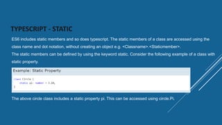 TYPESCRIPT - STATIC
ES6 includes static members and so does typescript. The static members of a class are accessed using the
class name and dot notation, without creating an object e.g. <Classname>.<Staticmember>.
The static members can be defined by using the keyword static. Consider the following example of a class with
static property.
The above circle class includes a static property pi. This can be accessed using circle.Pi.
 