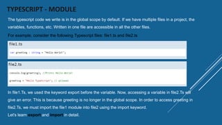 TYPESCRIPT - MODULE
The typescript code we write is in the global scope by default. If we have multiple files in a project, the
variables, functions, etc. Written in one file are accessible in all the other files.
For example, consider the following Typescript files: file1.ts and file2.ts
In file1.Ts, we used the keyword export before the variable. Now, accessing a variable in file2.Ts will
give an error. This is because greeting is no longer in the global scope. In order to access greeting in
file2.Ts, we must import the file1 module into file2 using the import keyword.
Let's learn export and import in detail.
 