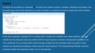 Export
A module can be defined in a separate .ts file which can contain functions, variables, interfaces and classes. Use
the prefix export with all the definitions you want to include in a module and want to access from other modules.
In the above example, employee.Ts is a module which contains two variables and a class definition. The age
variable and the employee class are prefixed with the export keyword, whereas companyname variable is not.
Thus, employee.Ts is a module which exports the age variable and the employee class to be used in other
modules by importing the employee module using the import keyword. The companyname variable cannot be
accessed outside this employee module, as it is not exported.
 