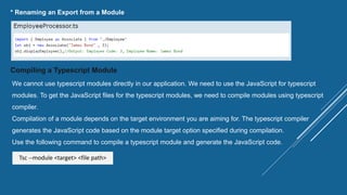 * Renaming an Export from a Module
Compiling a Typescript Module
We cannot use typescript modules directly in our application. We need to use the JavaScript for typescript
modules. To get the JavaScript files for the typescript modules, we need to compile modules using typescript
compiler.
Compilation of a module depends on the target environment you are aiming for. The typescript compiler
generates the JavaScript code based on the module target option specified during compilation.
Use the following command to compile a typescript module and generate the JavaScript code.
Tsc --module <target> <file path>
 