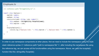 In order to use namespace components at other places, first we need to include the namespace using the triple
slash reference syntax /// <reference path="path to namespace file" />. after including the namespace file using
the reference tag, we can access all the functionalities using the namespace. Above, we used the tocapital()
function like this: stringutility.Tocapital()
 
