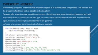 TYPESCRIPT - GENERIC
When writing programs, one of the most important aspects is to build reusable components. This ensures that
the program is flexible as well as scalable in the long-term.
Generics offer a way to create reusable components. Generics provide a way to make components work with
any data type and not restrict to one data type. So, components can be called or used with a variety of data
types. Generics in typescript is almost similar to C# generics.
Let's see why we need generics using the following example.
 