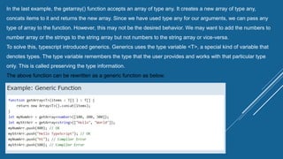 In the last example, the getarray() function accepts an array of type any. It creates a new array of type any,
concats items to it and returns the new array. Since we have used type any for our arguments, we can pass any
type of array to the function. However, this may not be the desired behavior. We may want to add the numbers to
number array or the strings to the string array but not numbers to the string array or vice-versa.
To solve this, typescript introduced generics. Generics uses the type variable <T>, a special kind of variable that
denotes types. The type variable remembers the type that the user provides and works with that particular type
only. This is called preserving the type information.
The above function can be rewritten as a generic function as below.
 