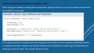 METHODS AND PROPERTIES OF GENERIC TYPE
When using type variables to create generic components, typescript forces us to use only general methods which
are available for every type.
In the above example, id.Tostring() and name.Tostring() method calls are correct because the tostring() method
is available for all types. However, type specific methods such as tofixed() for number type or touppercase() for
string type cannot be called. The compiler will give an error.
 