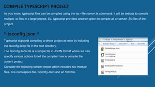 COMPILE TYPESCRIPT PROJECT
As you know, typescript files can be compiled using the tsc <file name>.ts command. It will be tedious to compile
multiple .ts files in a large project. So, typescript provides another option to compile all or certain .Ts files of the
project.
“ tsconfig.json “
Typescript supports compiling a whole project at once by including
the tsconfig.Json file in the root directory.
The tsconfig.Json file is a simple file in JSON format where we can
specify various options to tell the compiler how to compile the
current project.
Consider the following simple project which includes two module
files, one namespace file, tsconfig.Json and an html file.
 