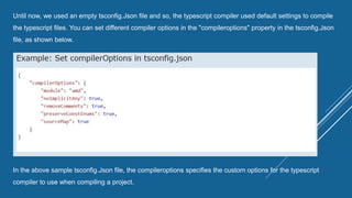 Until now, we used an empty tsconfig.Json file and so, the typescript compiler used default settings to compile
the typescript files. You can set different compiler options in the "compileroptions" property in the tsconfig.Json
file, as shown below.
In the above sample tsconfig.Json file, the compileroptions specifies the custom options for the typescript
compiler to use when compiling a project.
 