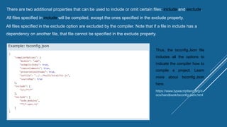 There are two additional properties that can be used to include or omit certain files: include and exclude.
All files specified in include will be compiled, except the ones specified in the exclude property.
All files specified in the exclude option are excluded by the compiler. Note that if a file in include has a
dependency on another file, that file cannot be specified in the exclude property.
Thus, the tsconfig.Json file
includes all the options to
indicate the compiler how to
compile a project. Learn
more about tsconfig.Json
here.
https://www.typescriptlang.org/d
ocs/handbook/tsconfig-json.html
 