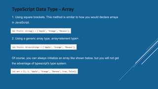 TypeScript Data Type - Array
1. Using square brackets. This method is similar to how you would declare arrays
in JavaScript.
2. Using a generic array type, array<element type>.
Of course, you can always initialize an array like shown below, but you will not get
the advantage of typescript's type system.
 