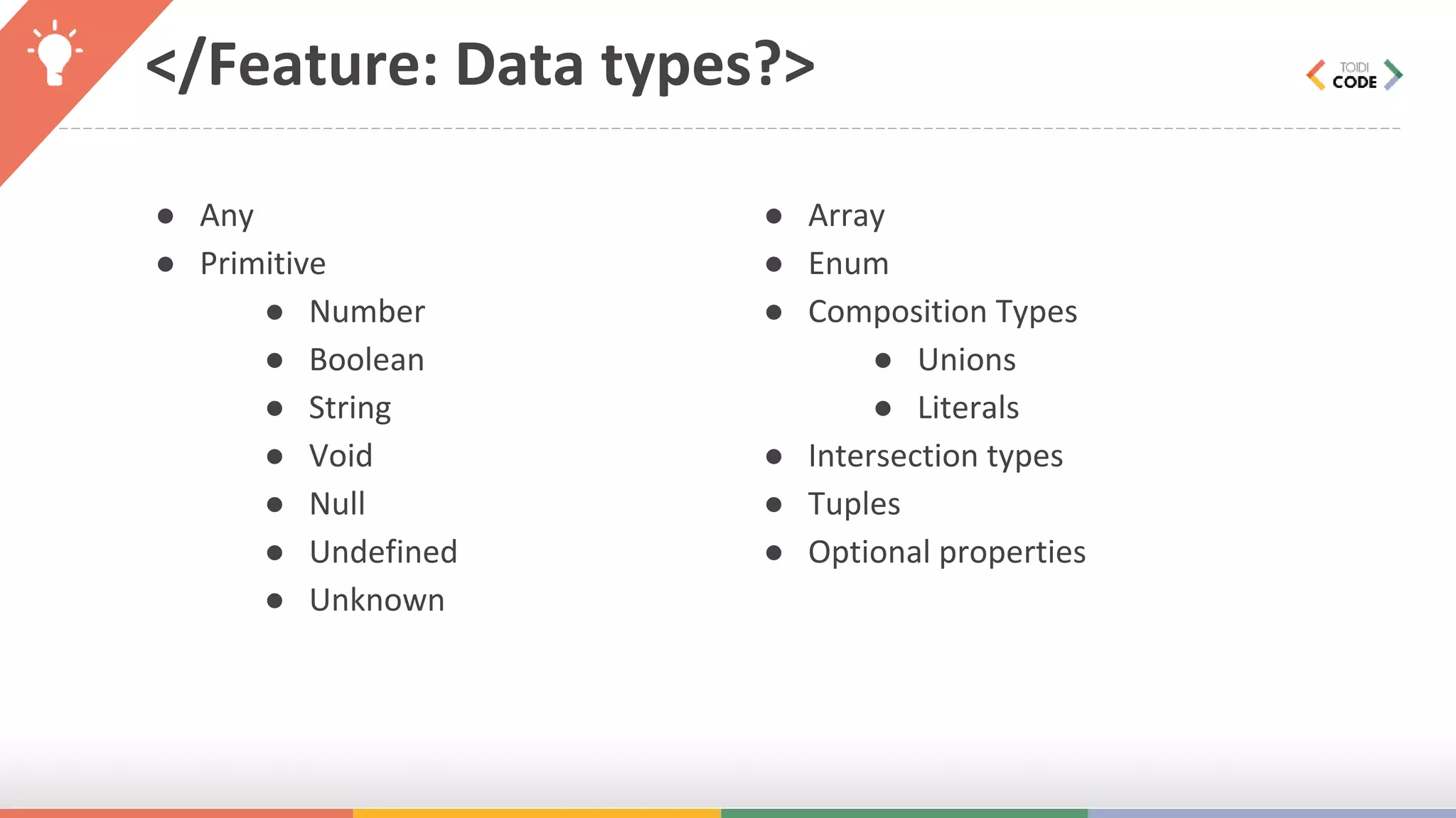 </Feature: Data types?> ● Any ● Primitive ● Number ● Boolean ● String ● Void ● Null ● Undefined ● Unknown ● Array ● Enum ● Composition Types ● Unions ● Literals ● Intersection types ● Tuples ● Optional properties 